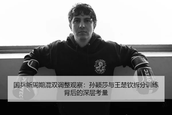 国乒新周期混双调整观察:孙颖莎与王楚钦拆分训练背后的深层考量